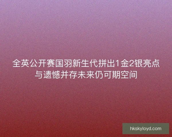 全英公开赛国羽新生代拼出1金2银亮点与遗憾并存未来仍可期空间