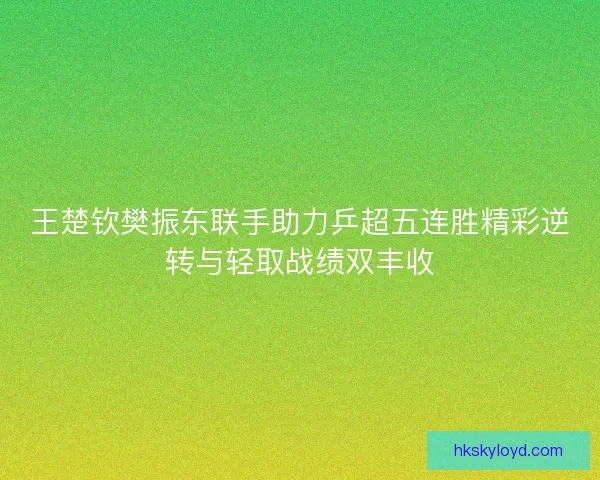 王楚钦樊振东联手助力乒超五连胜精彩逆转与轻取战绩双丰收