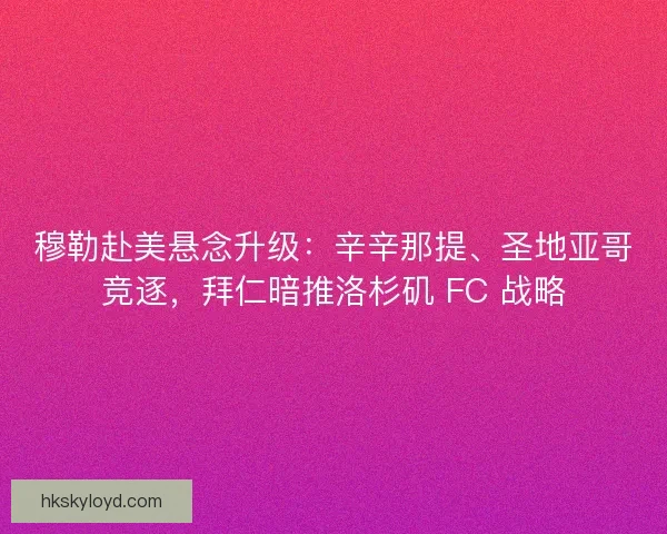 穆勒赴美悬念升级：辛辛那提、圣地亚哥竞逐，拜仁暗推洛杉矶 FC 战略