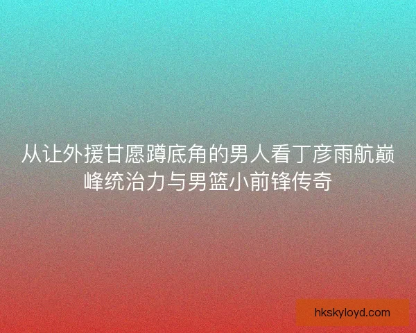从让外援甘愿蹲底角的男人看丁彦雨航巅峰统治力与男篮小前锋传奇